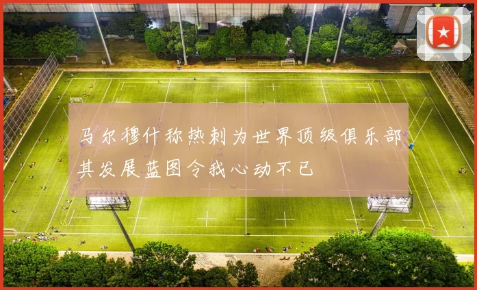 马尔穆什称热刺为世界顶级俱乐部其发展蓝图令我心动不已